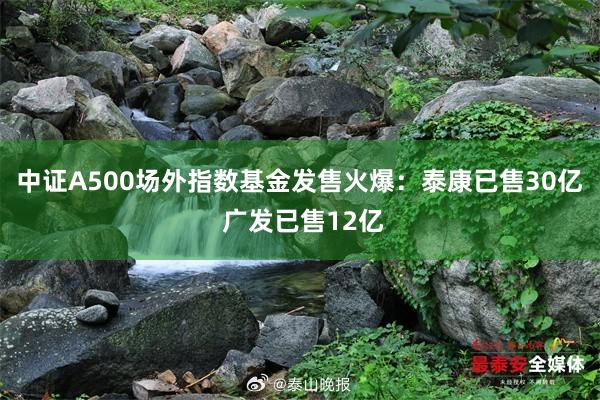 中证A500场外指数基金发售火爆：泰康已售30亿 广发已售12亿