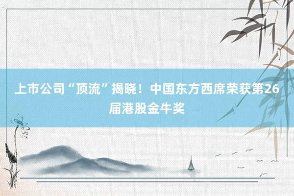 上市公司“顶流”揭晓！中国东方西席荣获第26届港股金牛奖