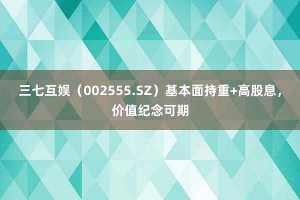 三七互娱（002555.SZ）基本面持重+高股息，价值纪念可期