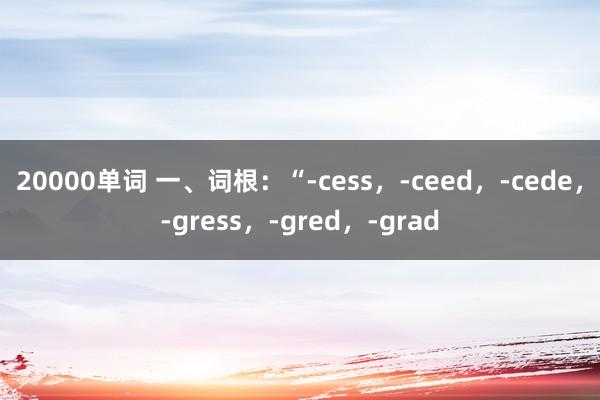 20000单词 一、词根：“-cess，-ceed，-cede，-gress，-gred，-grad