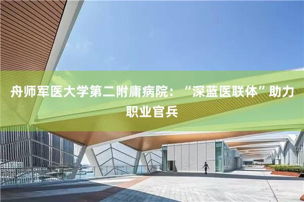 舟师军医大学第二附庸病院：“深蓝医联体”助力职业官兵