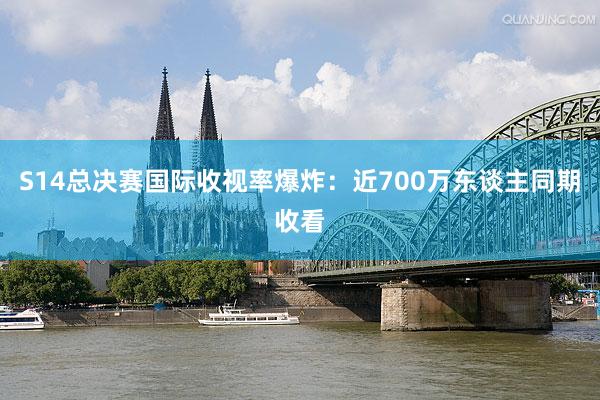 S14总决赛国际收视率爆炸：近700万东谈主同期收看