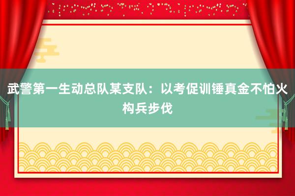 武警第一生动总队某支队：以考促训锤真金不怕火构兵步伐