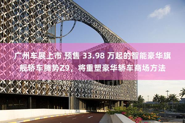 广州车展上市 预售 33.98 万起的智能豪华旗舰轿车腾势Z9，将重塑豪华轿车商场方法